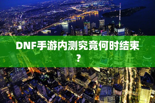 DNF手游内测究竟何时结束？
