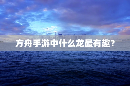 方舟手游中什么龙最有趣？