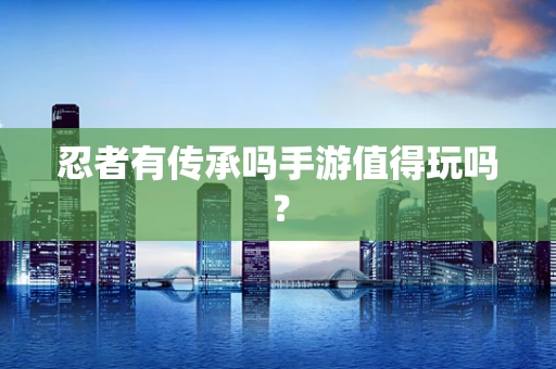 忍者有传承吗手游值得玩吗？