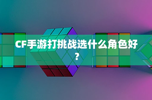 CF手游打挑战选什么角色好？