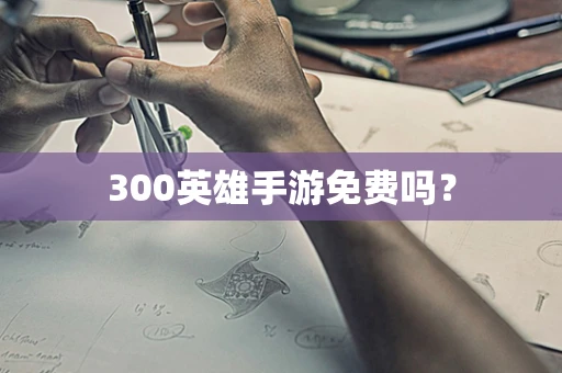300英雄手游免费吗？