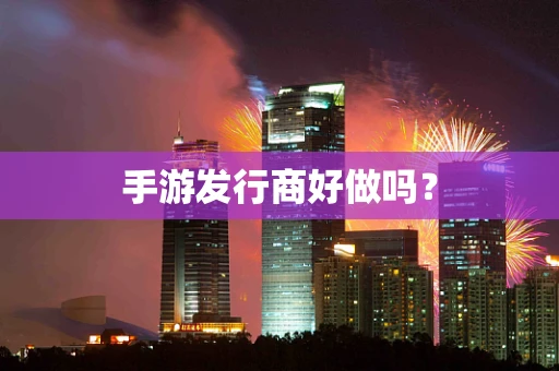 手游发行商好做吗？