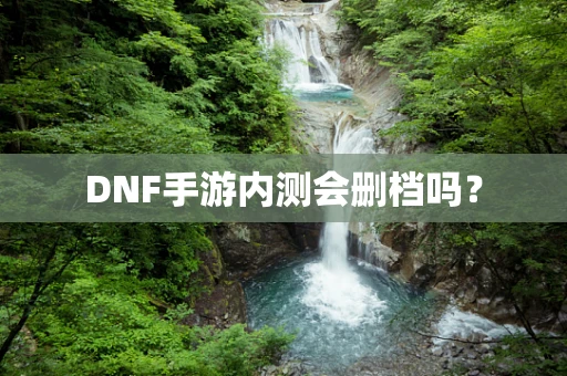 DNF手游内测会删档吗？