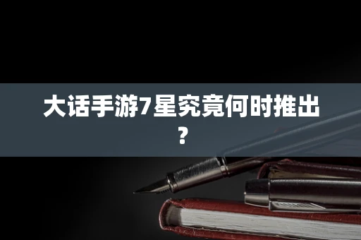 大话手游7星究竟何时推出？