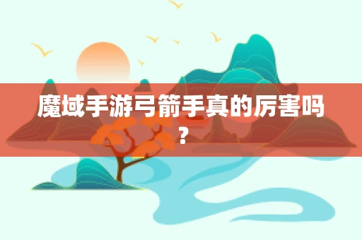 魔域手游弓箭手真的厉害吗？
