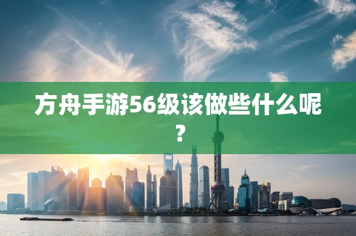 方舟手游56级该做些什么呢？